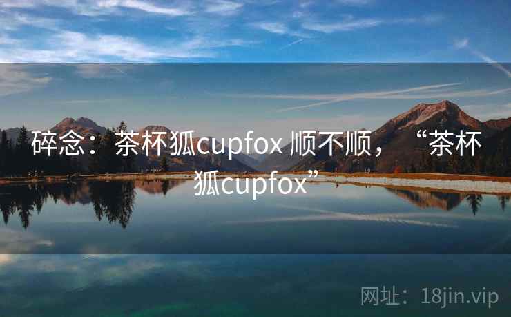 碎念:茶杯狐cupfox 顺不顺,“茶杯狐cupfox” 碎念:茶杯狐cupfox 顺不顺,“茶杯狐cupfox”