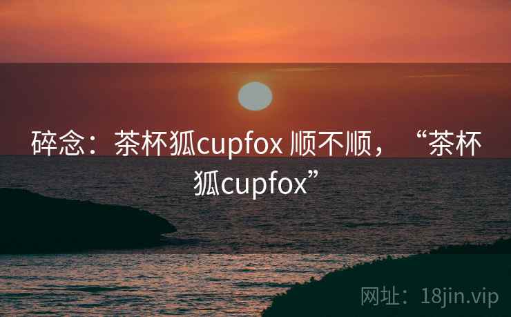 碎念：茶杯狐cupfox 顺不顺，“茶杯狐cupfox”
