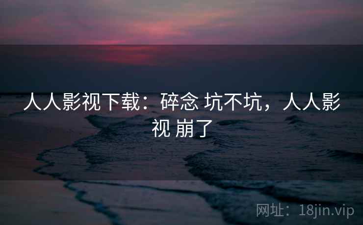 人人影视下载：碎念 坑不坑，人人影视 崩了