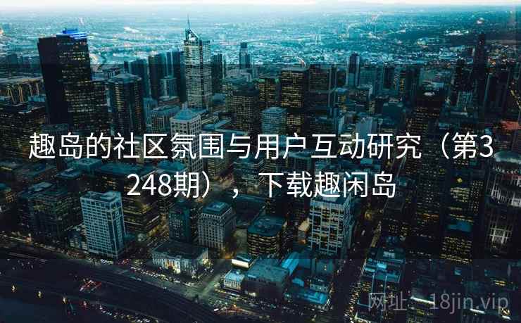 趣岛的社区氛围与用户互动研究(第3248期),下载趣闲岛 趣岛的社区氛围与用户互动研究(第3248期),下载趣闲岛