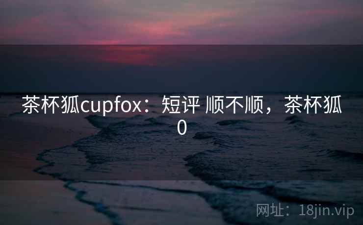 茶杯狐cupfox：短评 顺不顺，茶杯狐0