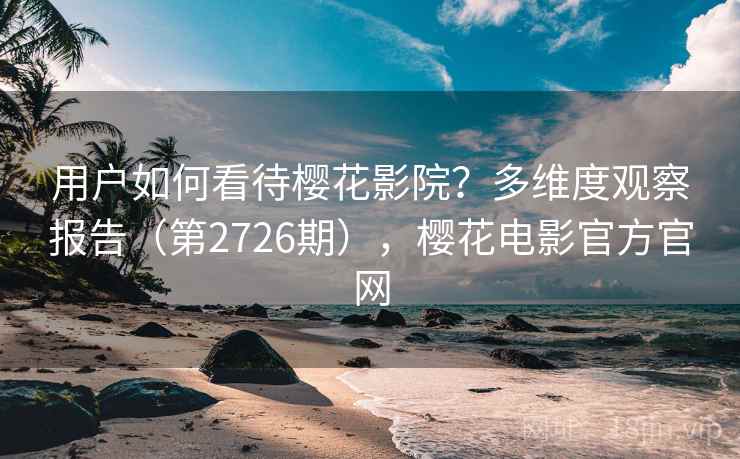 用户如何看待樱花影院?多维度观察报告(第2726期),樱花电影官方官网 用户如何看待樱花影院?多维度观察报告(第2726期),樱花电影官方官网