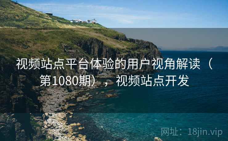 视频站点平台体验的用户视角解读(第1080期),视频站点开发 视频站点平台体验的用户视角解读(第1080期),视频站点开发