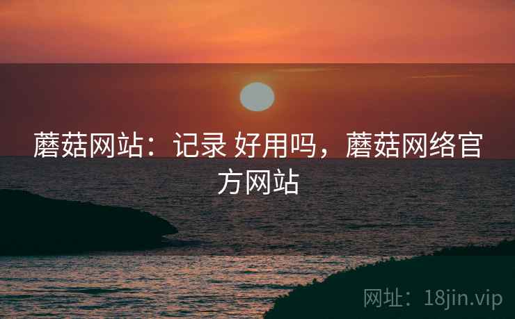 蘑菇网站：记录 好用吗，蘑菇网络官方网站