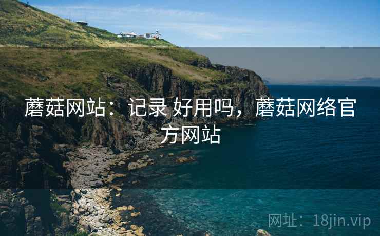 蘑菇网站:记录 好用吗,蘑菇网络官方网站 蘑菇网站:记录 好用吗,蘑菇网络官方网站
