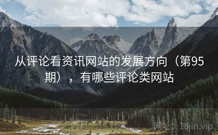 从评论看资讯网站的发展方向(第95期),有哪些评论类网站 从评论看资讯网站的发展方向(第95期),有哪些评论类网站