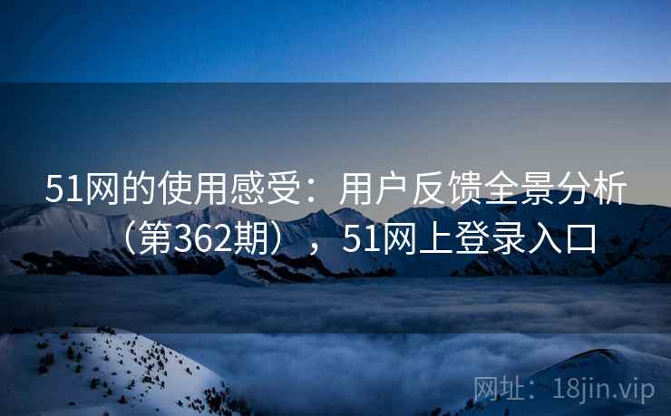 51网的使用感受:用户反馈全景分析(第362期),51网上登录入口 51网的使用感受:用户反馈全景分析(第362期),51网上登录入口