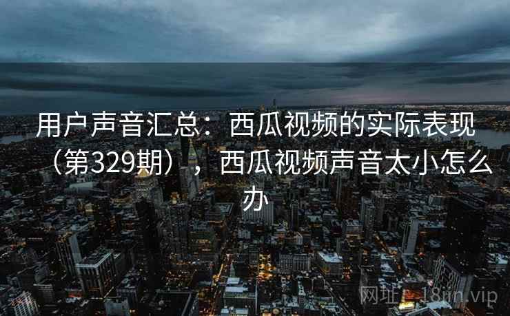 用户声音汇总:西瓜视频的实际表现(第329期),西瓜视频声音太小怎么办 用户声音汇总:西瓜视频的实际表现(第329期),西瓜视频声音太小怎么办