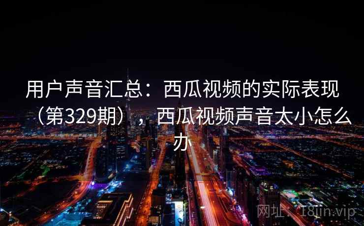用户声音汇总：西瓜视频的实际表现（第329期），西瓜视频声音太小怎么办