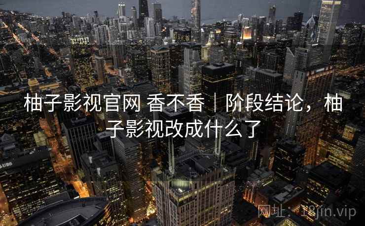 柚子影视官网 香不香｜阶段结论，柚子影视改成什么了