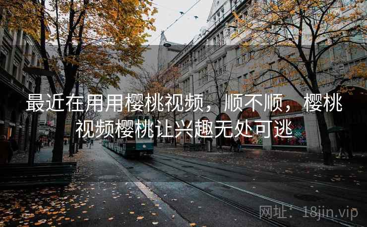 最近在用用樱桃视频，顺不顺，樱桃视频樱桃让兴趣无处可逃