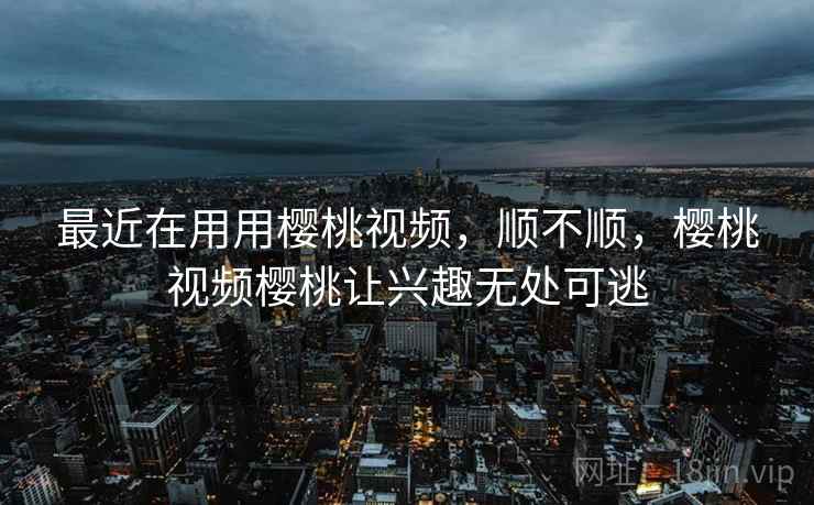 最近在用用樱桃视频,顺不顺,樱桃视频樱桃让兴趣无处可逃 最近在用用樱桃视频,顺不顺,樱桃视频樱桃让兴趣无处可逃