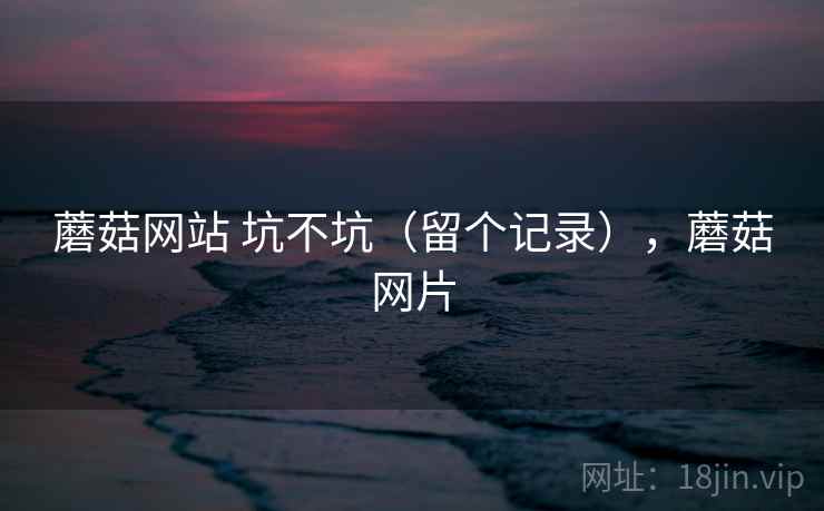 蘑菇网站 坑不坑(留个记录),蘑菇网片 蘑菇网站 坑不坑(留个记录),蘑菇网片