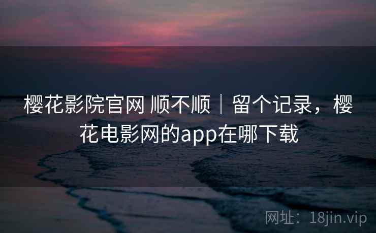 樱花影院官网 顺不顺｜留个记录，樱花电影网的app在哪下载