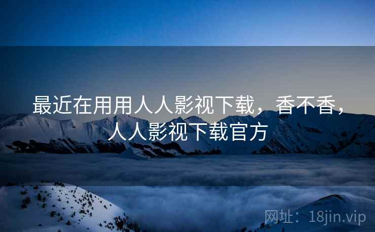 最近在用用人人影视下载,香不香,人人影视下载官方 最近在用用人人影视下载,香不香,人人影视下载官方
