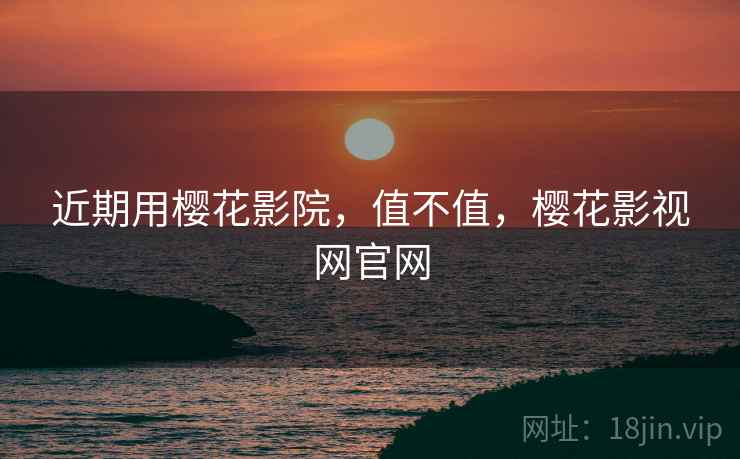 近期用樱花影院,值不值,樱花影视网官网 近期用樱花影院,值不值,樱花影视网官网