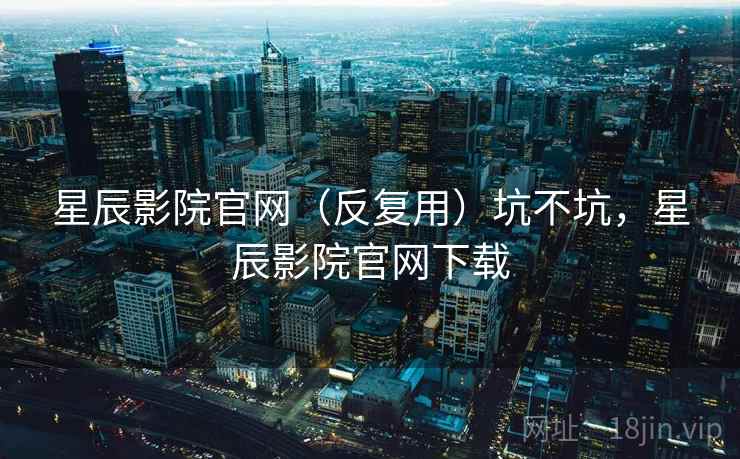 星辰影院官网（反复用）坑不坑，星辰影院官网下载