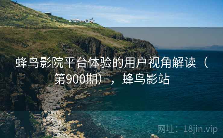 蜂鸟影院平台体验的用户视角解读(第900期),蜂鸟影站 蜂鸟影院平台体验的用户视角解读(第900期),蜂鸟影站