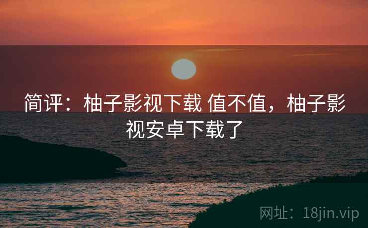 简评：柚子影视下载 值不值，柚子影视安卓下载了