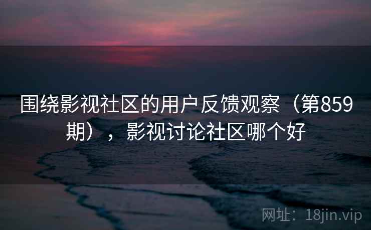 围绕影视社区的用户反馈观察（第859期），影视讨论社区哪个好